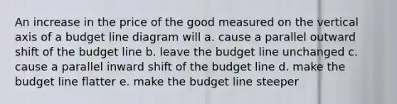 An increase in the price of the good measured on the vertical axis of a budget line diagram will a. cause a parallel outward shift of the budget line b. leave the budget line unchanged c. cause a parallel inward shift of the budget line d. make the budget line flatter e. make the budget line steeper