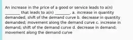 An increase in the price of a good or service leads to a(n) ________ that leads to a(n) ________. a. increase in quantity demanded; shift of the demand curve b. decrease in quantity demanded; movement along the demand curve c. increase in demand; shift of the demand curve d. decrease in demand; movement along the demand curve