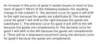 An increase in the price of good X causes buyers to want to buy more of good Y. Which of the following explains the resulting change in the market? A. The demand curve for good X will shift to the right because the goods are substitutes B. The demand curve for good Y will shift to the right because the goods are substitutes C. The demand curve for good X will shift to the left because the goods are complements D. The demand curve for good Y will shift to the left because the goods are complements E. There will be a downward movement along the demand curve for good X because the goods are complements