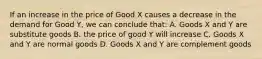 If an increase in the price of Good X causes a decrease in the demand for Good Y, we can conclude that: A. Goods X and Y are substitute goods B. the price of good Y will increase C. Goods X and Y are normal goods D. Goods X and Y are complement goods