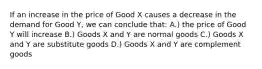 If an increase in the price of Good X causes a decrease in the demand for Good Y, we can conclude that: A.) the price of Good Y will increase B.) Goods X and Y are normal goods C.) Goods X and Y are substitute goods D.) Goods X and Y are complement goods