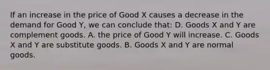 If an increase in the price of Good X causes a decrease in the demand for Good Y, we can conclude that: D. Goods X and Y are complement goods. A. the price of Good Y will increase. C. Goods X and Y are substitute goods. B. Goods X and Y are normal goods.