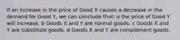 If an increase in the price of Good X causes a decrease in the demand for Good Y, we can conclude that: a the price of Good Y will increase. b Goods X and Y are normal goods. c Goods X and Y are substitute goods. d Goods X and Y are complement goods.