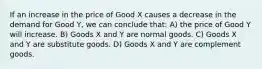 If an increase in the price of Good X causes a decrease in the demand for Good Y, we can conclude that: A) the price of Good Y will increase. B) Goods X and Y are normal goods. C) Goods X and Y are substitute goods. D) Goods X and Y are complement goods.