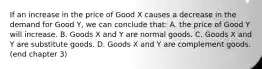 If an increase in the price of Good X causes a decrease in the demand for Good Y, we can conclude that: A. the price of Good Y will increase. B. Goods X and Y are normal goods. C. Goods X and Y are substitute goods. D. Goods X and Y are complement goods. (end chapter 3)