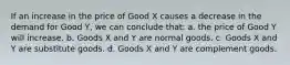 If an increase in the price of Good X causes a decrease in the demand for Good Y, we can conclude that: a. the price of Good Y will increase. b. Goods X and Y are normal goods. c. Goods X and Y are substitute goods. d. Goods X and Y are complement goods.