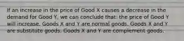 If an increase in the price of Good X causes a decrease in the demand for Good Y, we can conclude that: the price of Good Y will increase. Goods X and Y are normal goods. Goods X and Y are substitute goods. Goods X and Y are complement goods.