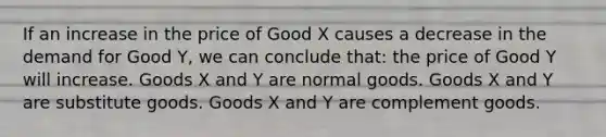 If an increase in the price of Good X causes a decrease in the demand for Good Y, we can conclude that: the price of Good Y will increase. Goods X and Y are normal goods. Goods X and Y are substitute goods. Goods X and Y are complement goods.