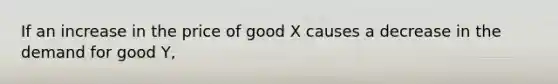 If an increase in the price of good X causes a decrease in the demand for good Y,