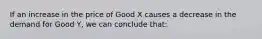 If an increase in the price of Good X causes a decrease in the demand for Good Y, we can conclude that: