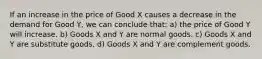 If an increase in the price of Good X causes a decrease in the demand for Good Y, we can conclude that: a) the price of Good Y will increase. b) Goods X and Y are normal goods. c) Goods X and Y are substitute goods. d) Goods X and Y are complement goods.