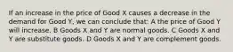 If an increase in the price of Good X causes a decrease in the demand for Good Y, we can conclude that: A the price of Good Y will increase. B Goods X and Y are normal goods. C Goods X and Y are substitute goods. D Goods X and Y are complement goods.