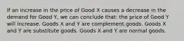 If an increase in the price of Good X causes a decrease in the demand for Good Y, we can conclude that: the price of Good Y will increase. Goods X and Y are complement goods. Goods X and Y are substitute goods. Goods X and Y are normal goods.