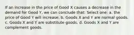 If an increase in the price of Good X causes a decrease in the demand for Good Y, we can conclude that: Select one: a. the price of Good Y will increase. b. Goods X and Y are normal goods. c. Goods X and Y are substitute goods. d. Goods X and Y are complement goods.