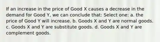 If an increase in the price of Good X causes a decrease in the demand for Good Y, we can conclude that: Select one: a. the price of Good Y will increase. b. Goods X and Y are normal goods. c. Goods X and Y are substitute goods. d. Goods X and Y are complement goods.