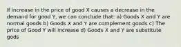 If increase in the price of good X causes a decrease in the demand for good Y, we can conclude that: a) Goods X and Y are normal goods b) Goods X and Y are complement goods c) The price of Good Y will increase d) Goods X and Y are substitute gods