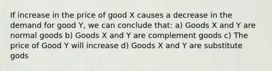 If increase in the price of good X causes a decrease in the demand for good Y, we can conclude that: a) Goods X and Y are normal goods b) Goods X and Y are complement goods c) The price of Good Y will increase d) Goods X and Y are substitute gods