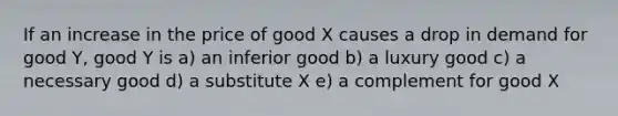 If an increase in the price of good X causes a drop in demand for good Y, good Y is a) an inferior good b) a luxury good c) a necessary good d) a substitute X e) a complement for good X