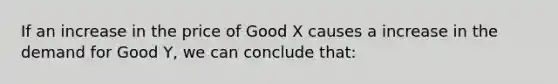 If an increase in the price of Good X causes a increase in the demand for Good Y, we can conclude that: