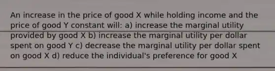 An increase in the price of good X while holding income and the price of good Y constant will: a) increase the marginal utility provided by good X b) increase the marginal utility per dollar spent on good Y c) decrease the marginal utility per dollar spent on good X d) reduce the individual's preference for good X