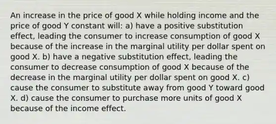 An increase in the price of good X while holding income and the price of good Y constant will: a) have a positive substitution effect, leading the consumer to increase consumption of good X because of the increase in the marginal utility per dollar spent on good X. b) have a negative substitution effect, leading the consumer to decrease consumption of good X because of the decrease in the marginal utility per dollar spent on good X. c) cause the consumer to substitute away from good Y toward good X. d) cause the consumer to purchase more units of good X because of the income effect.