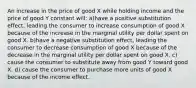 An increase in the price of good X while holding income and the price of good Y constant will: a)have a positive substitution effect, leading the consumer to increase consumption of good X because of the increase in the marginal utility per dollar spent on good X. b)have a negative substitution effect, leading the consumer to decrease consumption of good X because of the decrease in the marginal utility per dollar spent on good X. c) cause the consumer to substitute away from good Y toward good X. d) cause the consumer to purchase more units of good X because of the income effect.