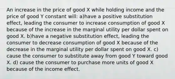 An increase in the price of good X while holding income and the price of good Y constant will: a)have a positive substitution effect, leading the consumer to increase consumption of good X because of the increase in the marginal utility per dollar spent on good X. b)have a negative substitution effect, leading the consumer to decrease consumption of good X because of the decrease in the marginal utility per dollar spent on good X. c) cause the consumer to substitute away from good Y toward good X. d) cause the consumer to purchase more units of good X because of the income effect.