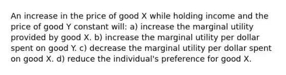 An increase in the price of good X while holding income and the price of good Y constant will: a) increase the marginal utility provided by good X. b) increase the marginal utility per dollar spent on good Y. c) decrease the marginal utility per dollar spent on good X. d) reduce the individual's preference for good X.