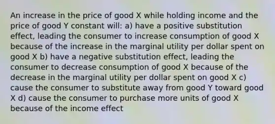 An increase in the price of good X while holding income and the price of good Y constant will: a) have a positive substitution effect, leading the consumer to increase consumption of good X because of the increase in the marginal utility per dollar spent on good X b) have a negative substitution effect, leading the consumer to decrease consumption of good X because of the decrease in the marginal utility per dollar spent on good X c) cause the consumer to substitute away from good Y toward good X d) cause the consumer to purchase more units of good X because of the income effect