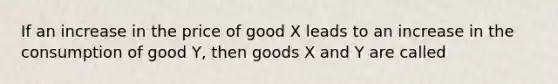 If an increase in the price of good X leads to an increase in the consumption of good Y, then goods X and Y are called