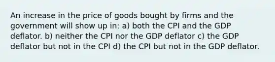 An increase in the price of goods bought by firms and the government will show up in: a) both the CPI and the GDP deflator. b) neither the CPI nor the GDP deflator c) the GDP deflator but not in the CPI d) the CPI but not in the GDP deflator.