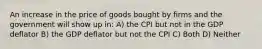 An increase in the price of goods bought by firms and the government will show up in: A) the CPI but not in the GDP deflator B) the GDP deflator but not the CPI C) Both D) Neither