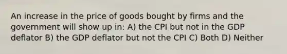 An increase in the price of goods bought by firms and the government will show up in: A) the CPI but not in the GDP deflator B) the GDP deflator but not the CPI C) Both D) Neither