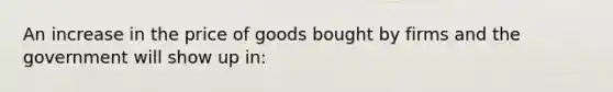 An increase in the price of goods bought by firms and the government will show up in: