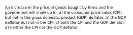 An increase in the price of goods bought by firms and the government will show up in: a) the consumer price index (CPI) but not in the gross domestic product (GDP) deflator. b) the GDP deflator but not in the CPI. c) both the CPI and the GDP deflator. d) neither the CPI nor the GDP deflator.