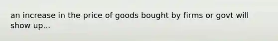 an increase in the price of goods bought by firms or govt will show up...