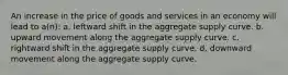 An increase in the price of goods and services in an economy will lead to a(n): a. leftward shift in the aggregate supply curve. b. upward movement along the aggregate supply curve. c. rightward shift in the aggregate supply curve. d. downward movement along the aggregate supply curve.