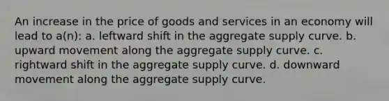 An increase in the price of goods and services in an economy will lead to a(n): a. leftward shift in the aggregate supply curve. b. upward movement along the aggregate supply curve. c. rightward shift in the aggregate supply curve. d. downward movement along the aggregate supply curve.