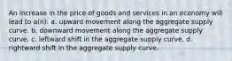 An increase in the price of goods and services in an economy will lead to a(n): a. upward movement along the aggregate supply curve. b. downward movement along the aggregate supply curve. c. leftward shift in the aggregate supply curve. d. rightward shift in the aggregate supply curve.