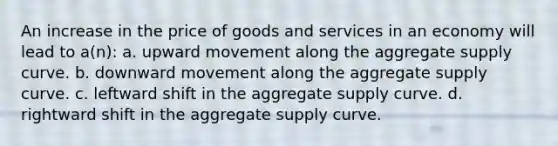 An increase in the price of goods and services in an economy will lead to a(n): a. upward movement along the aggregate supply curve. b. downward movement along the aggregate supply curve. c. leftward shift in the aggregate supply curve. d. rightward shift in the aggregate supply curve.