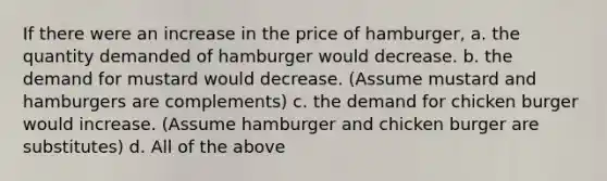 If there were an increase in the price of hamburger, a. the quantity demanded of hamburger would decrease. b. the demand for mustard would decrease. (Assume mustard and hamburgers are complements) c. the demand for chicken burger would increase. (Assume hamburger and chicken burger are substitutes) d. All of the above