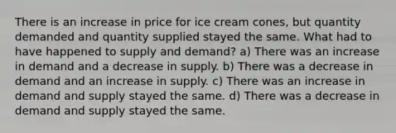 There is an increase in price for ice cream cones, but quantity demanded and quantity supplied stayed the same. What had to have happened to supply and demand? a) There was an increase in demand and a decrease in supply. b) There was a decrease in demand and an increase in supply. c) There was an increase in demand and supply stayed the same. d) There was a decrease in demand and supply stayed the same.