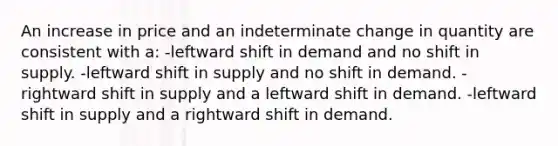 An increase in price and an indeterminate change in quantity are consistent with a: -leftward shift in demand and no shift in supply. -leftward shift in supply and no shift in demand. -rightward shift in supply and a leftward shift in demand. -leftward shift in supply and a rightward shift in demand.