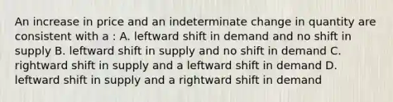 An increase in price and an indeterminate change in quantity are consistent with a : A. leftward shift in demand and no shift in supply B. leftward shift in supply and no shift in demand C. rightward shift in supply and a leftward shift in demand D. leftward shift in supply and a rightward shift in demand