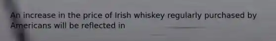 An increase in the price of Irish whiskey regularly purchased by Americans will be reflected in