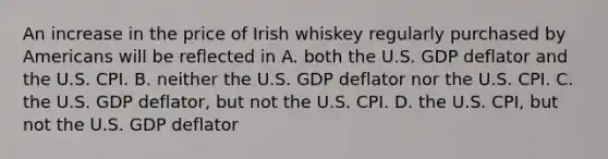 An increase in the price of Irish whiskey regularly purchased by Americans will be reflected in A. both the U.S. GDP deflator and the U.S. CPI. B. neither the U.S. GDP deflator nor the U.S. CPI. C. the U.S. GDP deflator, but not the U.S. CPI. D. the U.S. CPI, but not the U.S. GDP deflator