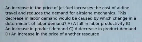 An increase in the price of jet fuel increases the cost of airline travel and reduces the demand for airplane mechanics. This decrease in labor demand would be caused by which change in a determinant of labor demand? A) A fall in labor productivity B) An increase in product demand C) A decrease in product demand D) An increase in the price of another resource