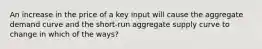 An increase in the price of a key input will cause the aggregate demand curve and the short-run aggregate supply curve to change in which of the ways?