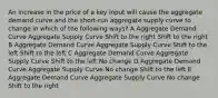 An increase in the price of a key input will cause the aggregate demand curve and the short-run aggregate supply curve to change in which of the following ways? A Aggregate Demand Curve Aggregate Supply Curve Shift to the right Shift to the right B Aggregate Demand Curve Aggregate Supply Curve Shift to the left Shift to the left C Aggregate Demand Curve Aggregate Supply Curve Shift to the left No change D Aggregate Demand Curve Aggregate Supply Curve No change Shift to the left E Aggregate Demand Curve Aggregate Supply Curve No change Shift to the right