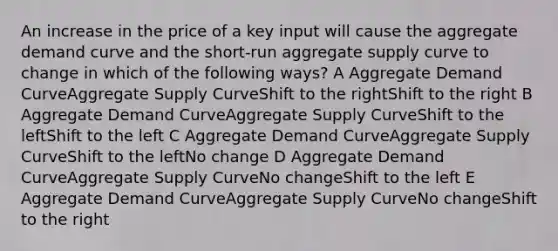 An increase in the price of a key input will cause the aggregate demand curve and the short-run aggregate supply curve to change in which of the following ways? A Aggregate Demand CurveAggregate Supply CurveShift to the rightShift to the right B Aggregate Demand CurveAggregate Supply CurveShift to the leftShift to the left C Aggregate Demand CurveAggregate Supply CurveShift to the leftNo change D Aggregate Demand CurveAggregate Supply CurveNo changeShift to the left E Aggregate Demand CurveAggregate Supply CurveNo changeShift to the right